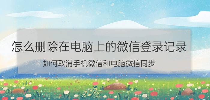 怎么删除在电脑上的微信登录记录 如何取消手机微信和电脑微信同步？